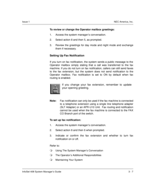 Page 30InfoSet 408 System Manager’s Guide 3 - 7
Issue 1NEC America, Inc.
To review or change the Operator mailbox greetings:
1. Access the system manager’s conversation.
2. Select action 8 and then 5, as prompted.
3. Review the greetings for day mode and night mode and exchange
them if necessary.
Setting Up Fax Notification
If you turn on fax notification, the system sends a public message to the
Operator mailbox simply stating that a call was transferred to the fax
machine. If you do not turn on fax...