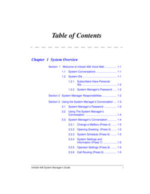 Page 5InfoSet 408 System Manager’s Guide i
Table of Contents
Chapter  1 System Overview
Section  1  Welcome to Infoset 408 Voice Mail ................  1-1
1.1 System Conversations ...........................  1-1
1.2 System IDs  ............................................  1-1
1.2.1 Subscribers Have Personal 
IDs ............................................... 1-2
1.2.2 System Manager’s Password ....  1-2
Section 2 System Manager Responsibilities...................  1-2
Section 3 Using the System Manager’s...