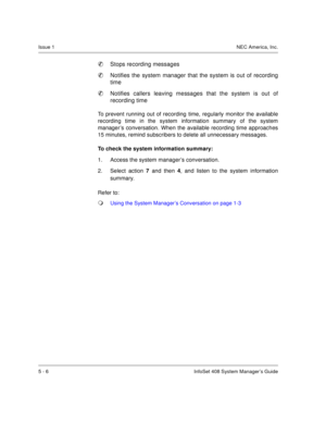 Page 42Issue 1NEC America, Inc.
5 - 6 InfoSet 408 System Manager’s Guide

Stops recording messages

Notifies the system manager that the system is out of recording
time

Notifies callers leaving messages that the system is out of
recording time
To prevent running out of recording time, regularly monitor the available
recording time in the system information summary of the system
manager’s conversation. When the available recording time approaches
15 minutes, remind subscribers to delete all unnecessary...