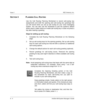 Page 46Issue 1NEC America, Inc.
6 - 4 InfoSet 408 System Manager’s Guide
SECTION 3  PLANNING CALL ROUTING
Use the Call Routing Planning Worksheet to record call-routing key
assignments and draft the opening and call-routing box greetings that
you will record when you set up call routing for your voice messaging
system. You can also use the worksheet to plot the system’s default
action when a caller enters an invalid call-routing key or does not press a
key after hearing a greeting. 
Steps for setting up call...