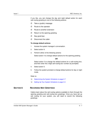 Page 49InfoSet 408 System Manager’s Guide 6 - 7
Issue 1NEC America, Inc.
If you like, you can change the day and night default action for each
call-routing greeting to one of the following actions:

Take a (public) message

Route to the operator

Route to another extension

Return to the opening greeting

Say good-bye

Disconnect the caller
To change default actions:
1. Access the system manager’s conversation.
2. Select action 9.
3. Perform either of the following actions:
Select action 4 to change...