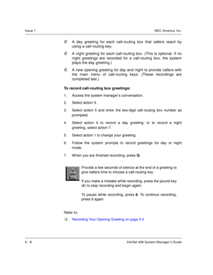 Page 50Issue 1NEC America, Inc.
6 - 8 InfoSet 408 System Manager’s Guide

A day greeting for each call-routing box that callers reach by
using a call-routing key.

A night greeting for each call-routing box. (This is optional. If no
night greetings are recorded for a call-routing box, the system
plays the day greeting.)

A new opening greeting for day and night to provide callers with
the main menu of call-routing keys. (These recordings are
completed last.)
To record call-routing box greetings:
1. Access...