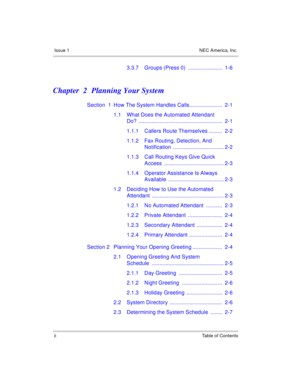 Page 6Issue 1 NEC America, Inc.
ii Table of Contents
3.3.7 Groups (Press 0)  .......................  1-6
Chapter  2 Planning Your System
Section  1 How The System Handles Calls......................  2-1
1.1 What Does the Automated Attendant 
Do? ........................................................  2-1
1.1.1 Callers Route Themselves .........  2-2
1.1.2 Fax Routing, Detection, And 
Notification .................................. 2-2
1.1.3 Call Routing Keys Give Quick 
Access...