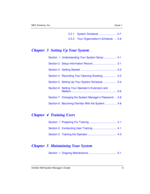 Page 7NEC America, Inc. Issue 1
InfoSet 408 System Manager’s Guide iii
2.3.1 System Schedule  .......................  2-7
2.3.2 Your Organization’s Schedule  ...  2-8
Chapter  3 Setting Up Your System
Section  1 Understanding Your System Setup .................  3-1
Section 2 Setup Information Record ...............................  3-1
Section 3 Getting Started ................................................  3-2
Section 4 Recording Your Opening Greeting ..................  3-3
Section 5 Setting Up Your...