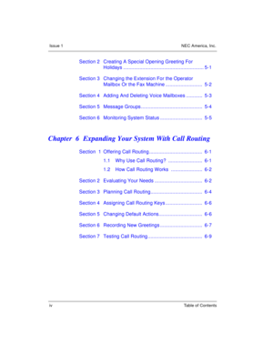 Page 8Issue 1 NEC America, Inc.
iv Table of Contents
Section 2 Creating A Special Opening Greeting For 
Holidays ........................................................... 5-1
Section 3 Changing the Extension For the Operator 
Mailbox Or the Fax Machine ...........................  5-2
Section 4 Adding And Deleting Voice Mailboxes ............  5-3
Section 5 Message Groups .............................................  5-4
Section 6 Monitoring System Status ...............................  5-5
Chapter  6...