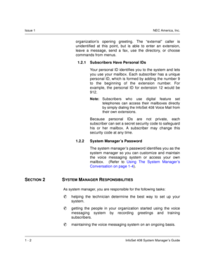 Page 10Issue 1NEC America, Inc.
1 - 2 InfoSet 408 System Manager’s Guide
organization’s opening greeting. The “external” caller is
unidentified at this point, but is able to enter an extension,
leave a message, send a fax, use the directory, or choose
commands from menus. 
1.2.1 Subscribers Have Personal IDs 
Your personal ID identifies you to the system and lets
you use your mailbox. Each subscriber has a unique
personal ID, which is formed by adding the number 9
to the beginning of the extension number. For...