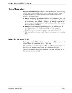 Page 5NDA-30044   Revision 2.0Page 1
Location Status Information - User Guide
General Description
Location Status Information (LSI) makes it possible for you to locate colleagues 
who are away from their offices and for them to locate you. Using the regular Dterm 
V telephone features and without interrupting your regular call placement 
activities, you can use LSI to:
•Set your own location information for others to retrieve when they enter your 
extension number. Configurable messages are available for your...