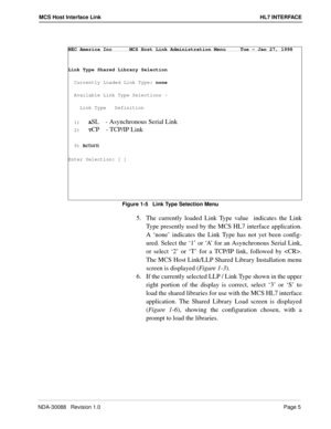 Page 11NDA-30088   Revision 1.0Page 5
MCS Host Interface Link HL7 INTERFACE
Figure 1-5   Link Type Selection Menu
5.  The currently loaded Link Type value  indicates the Link
Type presently used by the MCS HL7 interface application.
A ‘none’ indicates the Link Type has not yet been config-
ured. Select the ‘1’ or ‘A’ for an Asynchronous Serial Link,
or select ‘2’ or ‘T’ for a TCP/IP link, followed by .
The MCS Host Link/LLP Shared Library Installation menu
screen is displayed (Figure 1-3).
6.  If the currently...