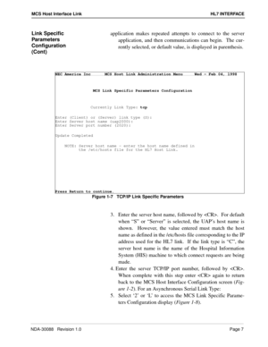 Page 13NDA-30088   Revision 1.0Page 7
MCS Host Interface Link HL7 INTERFACE
Link Specific 
Parameters 
Configuration 
(Cont)application makes repeated attempts to connect to the server
application, and then communications can begin.  The cur-
rently selected, or default value, is displayed in parenthesis.
Figure 1-7   TCP/IP Link Specific Parameters
3.  Enter the server host name, followed by .  For default
when “S” or “Server” is selected, the UAP’s host name is
shown.  However, the value entered must match...