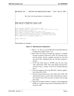 Page 15NDA-30088   Revision 1.0Page 9
MCS Host Interface Link HL7 INTERFACE
 
Figure 1-9   Miscellaneous Configurations
1. Select ‘3’ or ‘M’ to access the MCS Host Link Miscellaneous
Configuration display (Figure 1-9
).
2. Enter a time-out value (in seconds) for waiting on a complete
message reception, followed by . If a message recep-
tion has begun, and the complete message has not been
received by this configured time, the message reception is
aborted.
3.  If the Link Type chosen is TCP/IP, enter the retry...