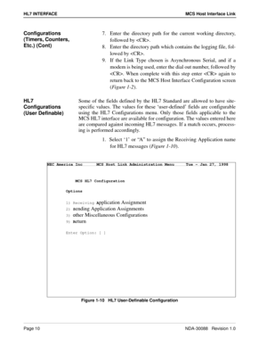 Page 16Page 10NDA-30088   Revision 1.0
HL7 INTERFACE MCS Host Interface Link
Configurations 
(Timers, Counters, 
Etc.) (Cont)7.  Enter the directory path for the current working directory,
followed by .
8.  Enter the directory path which contains the logging file, fol-
lowed by .
9.  If the Link Type chosen is Asynchronous Serial, and if a
modem is being used, enter the dial out number, followed by
. When complete with this step enter  again to
return back to the MCS Host Interface Configuration screen
(Figure...