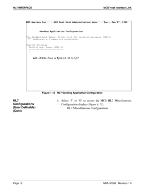 Page 18Page 12NDA-30088   Revision 1.0
HL7 INTERFACE MCS Host Interface Link
Figure 1-12   HL7 Sending Application Configuration 
HL7 
Configurations 
(User Definable) 
(Cont)4. Select ‘3’ or ‘O’ to access the MCS HL7 Miscellaneous
Configuration display (Figure 1-13).   
HL7 Miscellaneous Configurations
NEC America Inc      MCS Host Link Administration Menu     Tue - Jan 27, 1998
          Sending Application Configuration
The Sending Appl Names: Filter list for received messages (MSH-3)
(“-” indicates all...