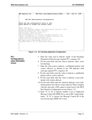 Page 19NDA-30088   Revision 1.0Page 13
MCS Host Interface Link HL7 INTERFACE
Figure 1-13   HL7 Sending Application Configuration
HL7 
Configurations 
(User Definable) 
(Cont)5.  Enter the value used to indicate ‘death’ in the Discharge
Disposition field (message segment PV1, sequence 36). 
6.  For the same field, enter the value to indicate ‘other’ cause
for discharge.
7.  Enter the value used to indicate a confidential patient with
visitors allowed, as defined in the VIP Indicator field
(message segment PV1,...