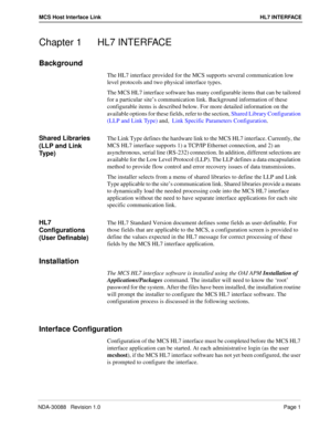 Page 7NDA-30088   Revision 1.0Page 1
MCS Host Interface Link HL7 INTERFACE
Chapter 1 HL7 INTERFACE
Background
The HL7 interface provided for the MCS supports several communication low 
level protocols and two physical interface types. 
The MCS HL7 interface software has many configurable items that can be tailored 
for a particular site’s communication link. Background information of these 
configurable items is described below. For more detailed information on the 
available options for these fields, refer to...