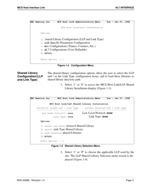 Page 9NDA-30088   Revision 1.0Page 3
MCS Host Interface Link HL7 INTERFACE
Figure 1-2   Configuration Menu
Shared Library 
Configuration (LLP 
and Link Type)The shared library configuration options allow the user to select the LLP
and / or the Link Type configuration items, and to load these libraries to
shared library directory path.
1. Select ‘1’ or ‘S’ to access the MCS Host Link/LLP Shared
Library Installation display (Figure 1-3). 
Figure 1-3   Shared Library Selection Menu
2. Select ‘1’ or ‘P’ to choose...