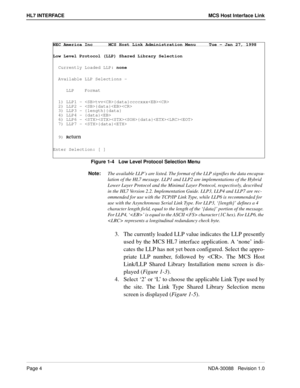 Page 10Page 4NDA-30088   Revision 1.0
HL7 INTERFACE MCS Host Interface Link
Figure 1-4   Low Level Protocol Selection Menu
Note:
The available LLP’s are listed. The format of the LLP signifies the data encapsu-
lation of the HL7 message. LLP1 and LLP2 are implementations of the Hybrid 
Lower Layer Protocol and the Minimal Layer Protocol, respectively, described 
in the HL7 Version 2.2. Implementation Guide. LLP3, LLP4 and LLP7 are rec-
ommended for use with the TCP/IP Link Type, while LLP6 is recommended for...