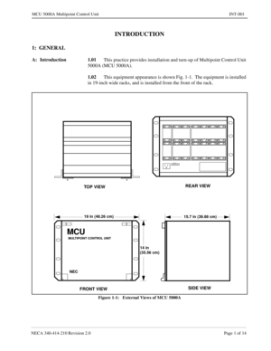 Page 103NECA 340-414-210 Revision 2.0 Page 1 of 14
MCU 5000A Multipoint Control Unit INT-001
INTRODUCTION
1:  GENERAL
A: Introduction 1.01
This practice provides installation and turn-up of Multipoint Control Unit 
5000A (MCU 5000A).
1.02
This equipment appearance is shown Fig. 1-1.  The equipment is installed 
in 19-inch wide racks, and is installed from the front of the rack.  
Figure 1-1:   External Views of MCU 5000A
MULTIPOINT CONTROL UNIT
TOP VIEWREAR VIEW
FRONT VIEWSIDE VIEW
14 in
15.7 in (39.88 cm)19 in...