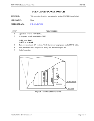 Page 129NECA 340-414-210 Revision 2.0 Page 1 of 2
MCU 5000A Multipoint Control Unit INP-005
TURN ON/OFF POWER SWITCH
GENERAL: 
This procedure describes instruction for turning ON/OFF Power Switch.
APPARATUS: 
None
SUPPORT DATA: 
INP-003, INP-004
Figure 1:   Turn ON/OFF Power Switch
STEP PROCEDURES
1 Open front cover of MCU 5000A.
2 Is the power switch turned ON or OFF?
If ON
, go to Step 3
.
If OFF
, go to Step 4
.
3 Turn power switch to ON position.  Verify that power lamp (green, marked PWR) lights.
4 Turn...