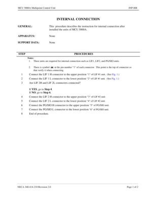 Page 137NECA 340-414-210 Revision 2.0 Page 1 of 2
MCU 5000A Multipoint Control Unit INP-008
INTERNAL CONNECTION
GENERAL:  This  procedure describes the instruction for internal connection after  
installed the units of MCU 5000A.
APPARATUS: None
SUPPORT DATA:  None
STEP PROCEDURES
Notes:
1. Three units are required for internal connection such as LIF1, LIF2, and PG/SIO units.
2. There is symbol (
s) at the pin number “1“ of each connector.  This point is the top of connector so
that verify it when connecting.
1...