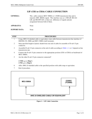 Page 139NECA 340-414-210 Revision 2.0 Page 1 of 4
MCU 5000A Multipoint Control Unit INP-009
LIF (CH1 to CH16) CABLE CONNECTION
GENERAL: 
This  cable connects MCU 5000A to 1.544M transmission line and to 
transmit AMI  (B8ZS) signal.  This interface uses as 1.5M LIF, RS-422 
LIF, and H0-INF LIF, so there are  difference of signals and pin 
assignment between both of them.
APPARATUS: 
None
SUPPORT DATA: 
None
Figure 1:   LIF Cable Connection
STEP PROCEDURES
1Using AWG 24 shielded cable or equivalent, route cable...