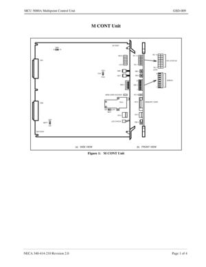 Page 175NECA 340-414-210 Revision 2.0 Page 1 of 4
MCU 5000A Multipoint Control Unit GSD-009
M CONT Unit
Figure 1:   M CONT Unit
ON
(a)   SIDE VIEW (b)   FRONT VIEW
CN1
CN2
 M CONT
 MS B
 LS B
 NMI
 RST
 SW 3
 MEM CARD ACCESS
 CN 4
 CN 3
 LED CHECK
 SW 4  CN 3  CN 4  RC 6 8
 1  SW 3 SW 2  SW 1  RC 7  RC 14 RC 14
 RC 7
 8
 1
MEMORY CARDCPU STATUS
DEBUG DBS
816
OFFON
 (LED)CPU
PCK CLK
BATTOFF
WDT
BATTERY 