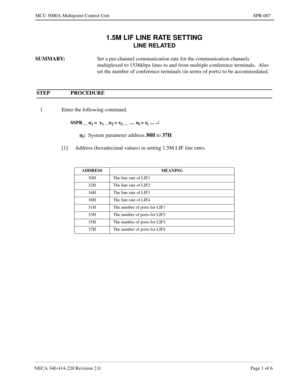 Page 209NECA 340-414-220 Revision 2.0 Page 1 of 6
MCU 5000A Multipoint Control Unit SPR-007
1.5M LIF LINE RATE SETTING
LINE RELATED
SUMMARY:
Set a per-channel communication rate for the communication channels 
multiplexed to 1536kbps lines to and from multiple conference terminals.  Also 
set the number of conference terminals (in terms of ports) to be accommodated.
 
STEP PROCEDURE 
1 Enter the following command.
SSPR__ n1 =  x1 __n2 = x2 __ … ni = xi … ¿
ni:
System parameter address30H 
to 37H
[1] Address...