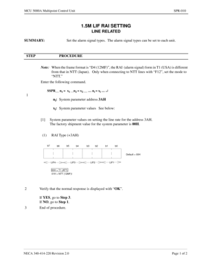 Page 219NECA 340-414-220 Revision 2.0 Page 1 of 2
MCU 5000A Multipoint Control Unit SPR-010
1.5M LIF RAI SETTING
LINE RELATED
SUMMARY:
Set the alarm signal types.  The alarm signal types can be set to each unit.
STEP PROCEDURE 
Note:
When the frame format is “D4 (12MF)”, the RAI  (alarm signal) form in T1 (USA) is different 
from that in NTT (Japan).   Only when connecting to NTT lines with “F12”, set the mode to  
“NTT.”
1Enter the following command.
SSPR__ n1 =  x1 __n2 = x2 __ … ni = xi … ¿
ni:
System...