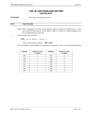 Page 239NECA 340-414-220 Revision 2.0 Page 1 of 2
MCU 5000A Multipoint Control Unit SPR-012
1.5M LIF LINE EQUALIZER SETTING
LINE RELATED
SUMMARY:
Set the physical properties of line.
STEP PROCEDURE 
Note:
When connecting to a T1 line, set the equalizer value according to the cable distance.  In the 
case of an NTT line, however, fix the value to “EQL-A” before use.  The line equalizer can 
be set independently for each line.
1 Enter the following command.
SSPR__ n1 =  x1 __n2 = x2 __ … ni = xi … ¿
ni:
System...