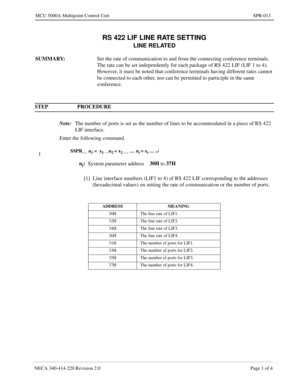 Page 241NECA 340-414-220 Revision 2.0 Page 1 of 4
MCU 5000A Multipoint Control Unit SPR-013
RS 422 LIF LINE RATE SETTING
LINE RELATED
SUMMARY:
Set the rate of communication to and from the connecting conference terminals.  
The rate can be set independently for each package of RS 422 LIF (LIF 1 to 4).  
However, it must be noted that conference terminals having different rates cannot 
be connected to each other, nor can be permitted to participle in the same 
conference.
STEP PROCEDURE 
Note:
The number of ports...