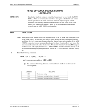 Page 245NECA 340-414-220 Revision 2.0 Page 1 of 18
MCU 5000A Multipoint Control Unit SPR-014
RS 422 LIF CLOCK SOURCE SETTING
LINE RELATED
SUMMARY:
Specify the line from which to extract the line clock to be used inside the MCU 
5000A.  When set to “auto”, the line whose line signal is the first to turn normal 
will be specified as the clock source, but it will be replaced by the lowest-
numbered line currently in normal operation once the line acting as the clock 
source then ceases being normal.  When all the...