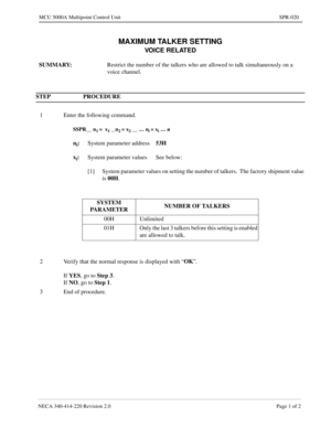 Page 291NECA 340-414-220 Revision 2.0 Page 1 of 2
MCU 5000A Multipoint Control Unit SPR-020
MAXIMUM TALKER SETTING
VOICE RELATED
SUMMARY:  
Restrict the number of the talkers who are allowed to talk simultaneously on a 
voice channel.
STEP PROCEDURE 
1 Enter the following command.
SSPR__ n1 =  x1 __n2 = x2 __ … ni = xi … ø
ni:
System parameter address53H
x
i:
System parameter values See below:
[1] System parameter values on setting the number of talkers.  The factory shipment value 
is 00H
.
SYSTEM...