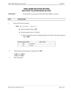 Page 295NECA 340-414-220 Revision 2.0 Page 1 of 2
MCU 5000A Multipoint Control Unit SPR-022
AREA NAME DELETION SETTING
MULTIPOINT TELECONFERENCE RELATED
SUMMARY: 
Set the deletion of area name to ON or OFF when MDSC is executed.
STEP PROCEDURE 
1 Enter the following command.
SSPR__ n1 =  x1 __n2 = x2 __ … ni = xi … ¿
ni:
System parameter address73H
x
i:
System parameter values See below:
[1] System parameter values on setting the deletion of area name.  The factory shipment 
value is 00H
.
SYSTEM PARAMETER AREA...