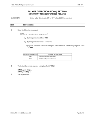 Page 299NECA 340-414-220 Revision 2.0 Page 1 of 2
MCU 5000A Multipoint Control Unit SPR-024
TALKER DETECTION (ECON) SETTING
MULTIPOINT TELECONFERENCE RELATED
SUMMARY:
Set the talker detection to ON or OFF when ECON is executed.
STEP PROCEDURE 
1 Enter the following command.
SSPR__ n1 =  x1 __n2 = x2 __ … ni = xi … ¿
ni:
System parameter address88H
x
i:
System parameter values See below:
[1] System parameter values on setting the talker detection.  The factory shipment value 
is 00H
.
SYSTEM PARAMETER TALKER...