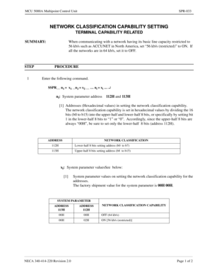 Page 323NECA 340-414-220 Revision 2.0 Page 1 of 2
MCU 5000A Multipoint Control Unit SPR-033
NETWORK CLASSIFICATION CAPABILITY SETTING
TERMINAL CAPABILITY RELATED
SUMMARY: 
When communicating with a network having its basic line capacity restricted to 
56 kb/s such as ACCUNET in North America, set “56 kb/s (restricted)” to ON.  If 
all the networks are in 64 kb/s, set it to OFF.
STEP PROCEDURE 
1 Enter the following command.
SSPR__ n1 =  x1 __n2 = x2 __ … ni = xi … ¿
ni:
System parameter address112 H  
and 113H...