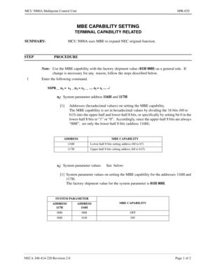 Page 325NECA 340-414-220 Revision 2.0 Page 1 of 2
MCU 5000A Multipoint Control Unit SPR-035
MBE CAPABILITY SETTING
TERMINAL CAPABILITY RELATED
SUMMARY:
MCU 5000A uses MBE to expand NEC original function.
STEP PROCEDURE 
Note:
Use the MBE capability with the factory shipment value (01H 00H
) as a general rule.  If 
change is necessary for any  reason, follow the steps described below. 
1 Enter the following command.
SSPR__ n1 =  x1 __n2 = x2 __ … ni = xi … ¿
ni:
System parameter address116 H  
and 117H
[1]...