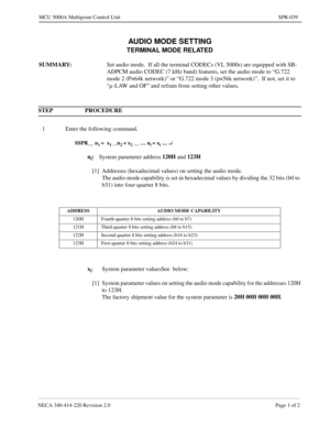 Page 333NECA 340-414-220 Revision 2.0 Page 1 of 2
MCU 5000A Multipoint Control Unit SPR-039
AUDIO MODE SETTING
TERMINAL MODE RELATED
SUMMARY: 
Set audio mode.  If all the terminal CODECs (VL 5000s) are equipped with SB-
ADPCM audio CODEC (7 kHz band) features, set the audio mode to “G.722 
mode 2 (P×64k network)” or “G.722 mode 3 (p×56k network)”.  If not, set it to 
“µ -LAW and OF” and refrain from setting other values.
STEP PROCEDURE 
1 Enter the following command.
SSPR__ n1 =  x1 __n2 = x2 __ … ni = xi … ¿...