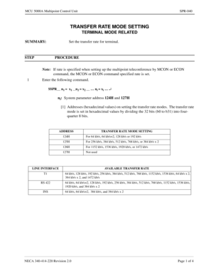 Page 335NECA 340-414-220 Revision 2.0 Page 1 of 4
MCU 5000A Multipoint Control Unit SPR-040
TRANSFER RATE MODE SETTING
TERMINAL MODE RELATED
SUMMARY:
Set the transfer rate for terminal.
STEP PROCEDURE 
Note:
If rate is specified when setting up the multipoint teleconference by MCON or ECON 
command, the MCON or ECON command specified rate is set.
1 Enter the following command.
SSPR__ n1 =  x1 __n2 = x2 __ … ni = xi … ¿
ni:
System parameter address124H 
and 127H
[1] Addresses (hexadecimal values) on setting the...