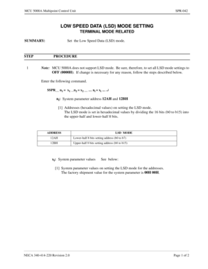 Page 341NECA 340-414-220 Revision 2.0 Page 1 of 2
MCU 5000A Multipoint Control Unit SPR-042
LOW SPEED DATA (LSD) MODE SETTING
TERMINAL MODE RELATED
SUMMARY:
Set  the Low Speed Data (LSD) mode.
STEP PROCEDURE 
1Note:
MCU 5000A does not support LSD mode.  Be sure, therefore, to set all LSD mode settings to 
OFF (0000H)
.  If change is necessary for any reason, follow the steps described below.
Enter the following command.
SSPR__ n1 =  x1 __n2 = x2 __ … ni = xi … ¿
ni:
System parameter address12AH 
and 12BH
[1]...