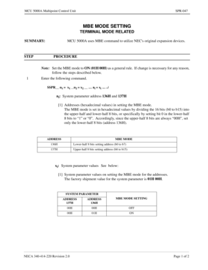 Page 349NECA 340-414-220 Revision 2.0 Page 1 of 2
MCU 5000A Multipoint Control Unit SPR-047
MBE MODE SETTING
TERMINAL MODE RELATED
SUMMARY: 
MCU 5000A uses MBE command to utilize NECs original expansion devices.
STEP PROCEDURE 
Note:
Set the MBE mode to ON (01H 00H)
 as a general rule.  If change is necessary for any reason, 
follow the steps described below.
1 Enter the following command.
SSPR__ n1 =  x1 __n2 = x2 __ … ni = xi … ¿
ni:
System parameter address136H 
and 137H
[1] Addresses (hexadecimal values) in...