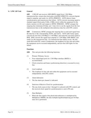 Page 36Page 24NECA 340-414-100 Revision 2.0
General Description Manual MCU 5000A Multipoint Control Unit
A:  1.5M  LIF Unit General
4.02
1.5M LIF unit receives AMI (B8ZS) signal from 1.544 Mbps 
transmission line, extracts the clock pulse with IPAT (PEB2235), converts bipolar  
signal to unipolar, and sends it to ACFA (PEB2035).  ACFA detects frame 
synchronization and transmission line failure.  ACFA converts incoming signal to 
standard signal (Octet pulse 8 kHz, 4 MHz clock) within the equipment by the...