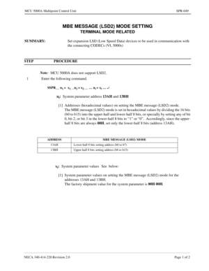 Page 353NECA 340-414-220 Revision 2.0 Page 1 of 2
MCU 5000A Multipoint Control Unit SPR-049
MBE MESSAGE (LSD2) MODE SETTING
TERMINAL MODE RELATED
SUMMARY: 
Set expansion LSD (Low Speed Data) devices to be used in communication with 
the connecting CODECs (VL 5000s)
STEP PROCEDURE 
Note:  
MCU 5000A does not support LSD2.
1 Enter the following command.
SSPR__ n1 =  x1 __n2 = x2 __ … ni = xi … ¿
ni:
System parameter address13AH 
and 13BH
[1] Addresses (hexadecimal values) on setting the MBE message (LSD2) mode....