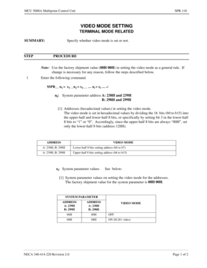 Page 391NECA 340-414-220 Revision 2.0 Page 1 of 2
MCU 5000A Multipoint Control Unit SPR-118
VIDEO MODE SETTING
TERMINAL MODE RELATED
SUMMARY:
Specify whether video mode is set or not.
STEP PROCEDURE 
Note:
Use the factory shipment value (08H 00H
) in setting the video mode as a general rule.  If 
change is necessary for any reason, follow the steps described below.
1 Enter the following command.
SSPR__ n1 =  x1 __n2 = x2 __ … ni = xi … ¿
ni:
System parameter addressA: 238H and 239H
B: 298H and 299H
[1] Addresses...