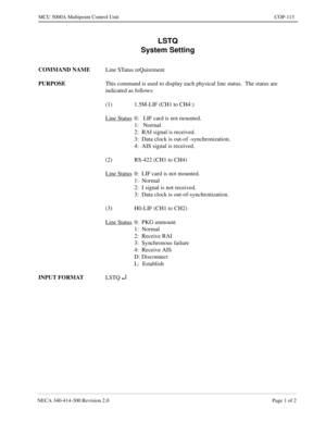 Page 429NECA 340-414-300 Revision 2.0 Page 1 of 2
MCU 5000A Multipoint Control Unit COP-113
LSTQ
System Setting
COMMAND NAME
Line STatus reQuirement
PURPOSE
This command is used to display each physical line status.  The status are 
indicated as follows:
(1) 1.5M-LIF (CH1 to CH4:)
Line Status
0:   LIF card is not mounted.
1:   Normal
2:  RAI signal is received.
3:  Data clock is out-of -synchronization.
4:  AIS signal is received.
(2) RS-422 (CH1 to CH4)
Line Status
0:  LIF card is not mounted.
1:  Normal
2:  I...