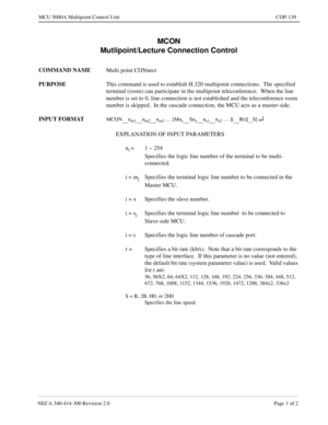 Page 453NECA 340-414-300 Revision 2.0 Page 1 of 2
MCU 5000A Multipoint Control Unit COP-139
MCON
Mutlipoint/Lecture Connection Control
COMMAND NAME
Multi point CONnect
PURPOSE
This command is used to establish H.320 multipoint connections.  The specified 
terminal (room) can participate in the multipoint teleconference.  When the line 
number is set to 0, line connection is not established and the teleconference room 
number is skipped.  In the cascade connection, the MCU acts as a master-side.
INPUT FORMAT
MCON...