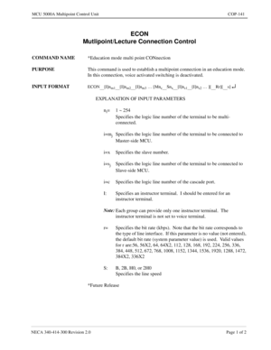 Page 457NECA 340-414-300 Revision 2.0 Page 1 of 2
MCU 5000A Multipoint Control Unit COP-141
ECON
Mutlipoint/Lecture Connection Control
COMMAND NAME
*Education mode multi point CONnection
PURPOSE
This command is used to establish a multipoint connection in an education mode.  
In this connection, voice activated switching is deactivated.
INPUT FORMAT
ECON     [I]nm1     [I]nm2     [I]nm3 … [Mnc     Snx     [I]ns1     [I]ns2 … ][     Rr][     s] ¿
EXPLANATION OF INPUT PARAMETERS
n
i=1 ~ 254
Specifies the logic...