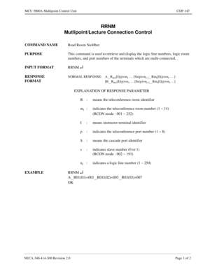 Page 465NECA 340-414-300 Revision 2.0 Page 1 of 2
MCU 5000A Multipoint Control Unit COP-147
RRNM
Mutlipoint/Lecture Connection Control
COMMAND NAME
Read Room NuMber
PURPOSE
This command is used to retrieve and display the logic line numbers, logic room 
numbers, and port numbers of the terminals which are multi-connected.
INPUT FORMAT
RRNM 
¿
RESPONSE 
FORMATNORMAL RESPONSE: A__Rm1[I](p)=n1 … [Ss(p)=ni-1__Rmi[I](p)=ni … ]
[B
__Rm1[I](p)=n1 … [Ss(p)=ni-1__Rmi[I](p)=ni …]
EXPLANATION OF RESPONSE PARAMETER
R :...