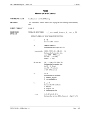 Page 503NECA 340-414-300 Revision 2.0 Page 1 of 2
MCU 5000A Multipoint Control Unit COP-166
RDIR
Memory Card Control
COMMAND NAME
Read memory card file DIRectory
PURPOSE
This command is used to retrieve and display the file directory in the memory 
card.
INPUT FORMAT
RDIR 
¿
RESPONSE 
FORMATNORMAL RESPONSE:n__l__yyyy-mm-dd__hh:mm:ss__ab__vv.vv__x__OK
EXPLANATION OF RESPONSE PARAMETERS
n= 1 ~ 7E
Indicates a file number
l= 000000 ~ FFFFFF
Indicates the data length in a file.
yyyy-mm-dd= (0000 ~ 9999)-(01 ~ 12)-(01...