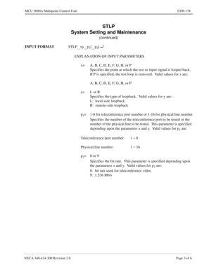 Page 529NECA 340-414-300 Revision 2.0 Page 3 of 6
MCU 5000A Multipoint Control Unit COP-178
STLP
System Setting and Maintenance
(continued)
INPUT FORMAT
STLP
__xy__p1[__p2] ¿
EXPLANATION OF INPUT PARAMETERS
x= A, B, C, D, E, F, G, H, or P
Specifies the point at which the test or input signal is looped back.
If P is specified, the test loop is removed.  Valid values for x are:
A, B, C, D, E, F, G, H, or P
y= L or R
Specifies the type of loopback.  Valid values for y are:
L:  local-side loopback
R:  remote-side...