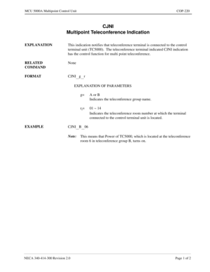 Page 565NECA 340-414-300 Revision 2.0 Page 1 of 2
MCU 5000A Multipoint Control Unit COP-220
CJNI
Multipoint Teleconference Indication
EXPLANATION
This indication notifies that teleconference terminal is connected to the control 
terminal unit (TC5000).  The teleconference terminal indicated CJNI indication 
has the control function for multi point teleconference.
RELATED 
COMMANDNone
FORMAT
CJNI
__g__r
EXPLANATION OF PARAMETERS
g= A or B
Indicates the teleconference group name.
r
i= 01 ~ 14
Indicates the...