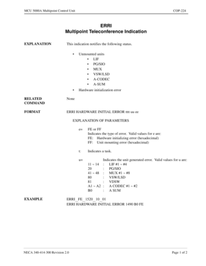 Page 573NECA 340-414-300 Revision 2.0 Page 1 of 2
MCU 5000A Multipoint Control Unit COP-224
ERRI
Multipoint Teleconference Indication
EXPLANATION
This indication notifies the following status.
• Unmounted units 
•LIF
•PG/SIO
•MUX
• VSW/LSD
• A-CODEC
•A-SUM
• Hardware initialization error
RELATED 
COMMANDNone
FORMAT
ERRI HARDWARE INITIAL ERROR tttt uu ee
EXPLANATION OF PARAMETERS
e= FE or FF
Indicates the type of error.  Valid values for e are:
FE: Hardware initializing error (hexadecimal)
FF: Unit mounting error...